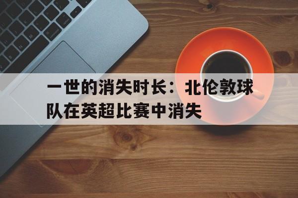 包含一世的消失时长：北伦敦球队在英超比赛中消失的词条