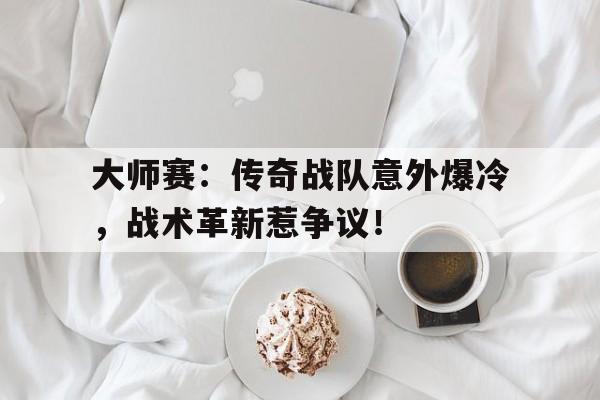 大师赛：传奇战队意外爆冷，战术革新惹争议！