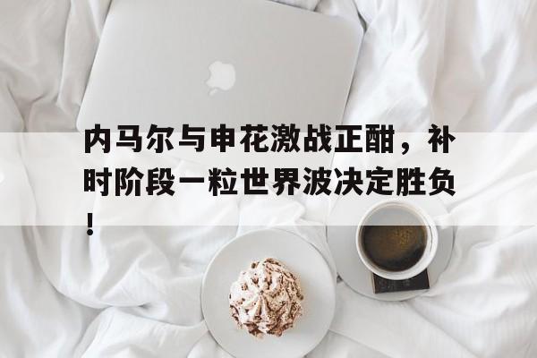 内马尔与申花激战正酣，补时阶段一粒世界波决定胜负！