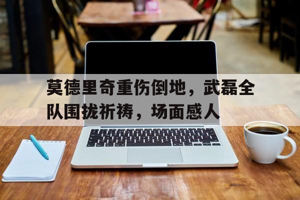 莫德里奇重伤倒地，武磊全队围拢祈祷，场面感人38岁莫德里奇哭了