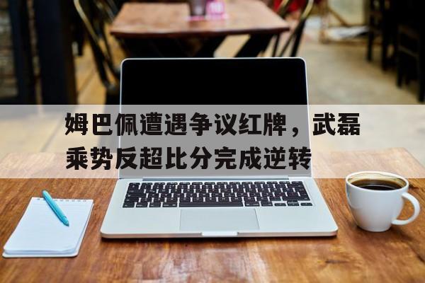 姆巴佩遭遇争议红牌，武磊乘势反超比分完成逆转姆巴佩愤怒发文否认